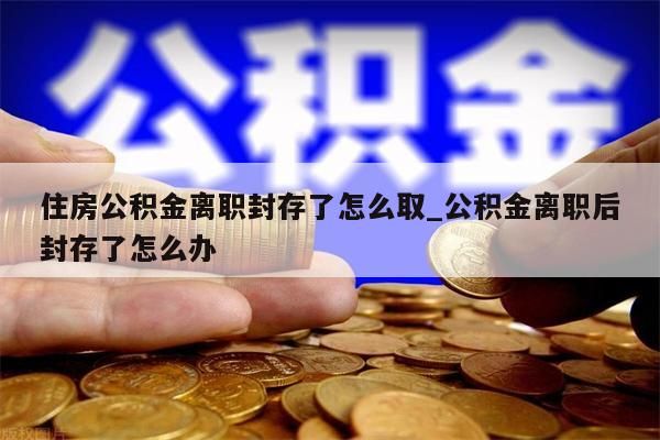 住房公积金离职封存了怎么取_公积金离职后封存了怎么办